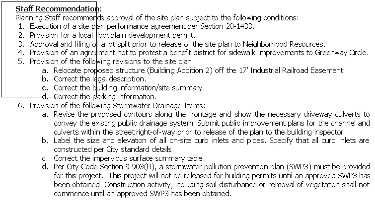 Text Box: Staff Recommendation: 
Planning Staff recommends approval of the site plan subject to the following conditions:
1.	Execution of a site plan performance agreement per Section 20-1433.
2.	Provision for a local floodplain development permit.
3.	Approval and filing of a lot split prior to release of the site plan to Neighborhood Resources.
4.	Provision of an agreement not to protest a benefit district for sidewalk improvements to Greenway Circle.
5.	Provision of the following revisions to the site plan:
a.	Relocate proposed structure (Building Addition 2) off the 17� Industrial Railroad Easement.
b.	Correct the legal description.
c.	Correct the building information/site summary.
d.	Correct the parking information.
6.	Provision of the following Stormwater Drainage Items:
a.	Revise the proposed contours along the frontage and show the necessary driveway culverts to convey the existing public drainage system. Submit public improvement plans for the channel and culverts within the street right-of-way prior to release of the plan to the building inspector.
b.	Label the size and elevation of all on-site curb inlets and pipes. Specify that all curb inlets are constructed per City standard details.
c.	Correct the impervious surface summary table.
d.	Per City Code Section 9-903(B), a stormwater pollution prevention plan (SWP3) must be provided for this project.  This project will not be released for building permits until an approved SWP3 has been obtained. Construction activity, including soil disturbance or removal of vegetation shall not commence until an approved SWP3 has been obtained.

