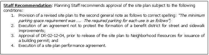 Text Box: Staff Recommendation: Planning Staff recommends approval of the site plan subject to the following conditions:
1.	Provision of a revised site plan to the second general note as follows to correct spelling: �The minimum parking space requirement was �.  The required parking for each use is as follows�;
2.	Execution of an agreement not to protest the formation of a benefit district for street and sidewalk  improvements;
3.	Approval of DR-02-12-04, prior to release of the site plan to Neighborhood Resources for issuance of  a building permit; and 
4.	Execution of a site plan performance agreement.


