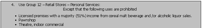 Text Box: 4.	Use Group 12  Retail Stores  Personal Services:
Except that the following uses are prohibited
	Licensed premises with a majority (51%) income from cereal malt beverage and /or alcoholic liquor sales.
	Pawnshop
	Theatre, indoor commercial 
