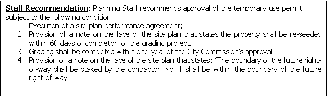 Text Box: Staff Recommendation: Planning Staff recommends approval of the temporary use permit subject to the following condition:
1.	Execution of a site plan performance agreement;
2.	Provision of a note on the face of the site plan that states the property shall be re-seeded within 60 days of completion of the grading project.
3.	Grading shall be completed within one year of the City Commissions approval. 
4.	Provision of a note on the face of the site plan that states: The boundary of the future right-of-way shall be staked by the contractor. No fill shall be within the boundary of the future right-of-way. 


