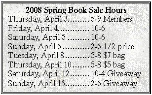 Text Box: 2008 Spring Book Sale Hours
Thursday, April 3	5-9 Members 
Friday, April 4	10-6
Saturday, April 5	10-6
Sunday, April 6	2-6 1/2 price
Tuesday, April 8	5-8 $7 bag
Thursday, April 10	5-8 $5 bag
Saturday, April 12	10-4 Giveaway
Sunday, April 13	2-6 Giveaway
