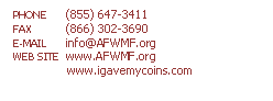 Text Box: PHONE	(855) 647-3411
FAX	(866) 302-3690
E-MAIL	info@AFWMF.org
WEB SITE	www.AFWMF.org
               www.igavemycoins.com


